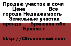 Продаю участок в сочи › Цена ­ 700 000 - Все города Недвижимость » Земельные участки аренда   . Брянская обл.,Брянск г.